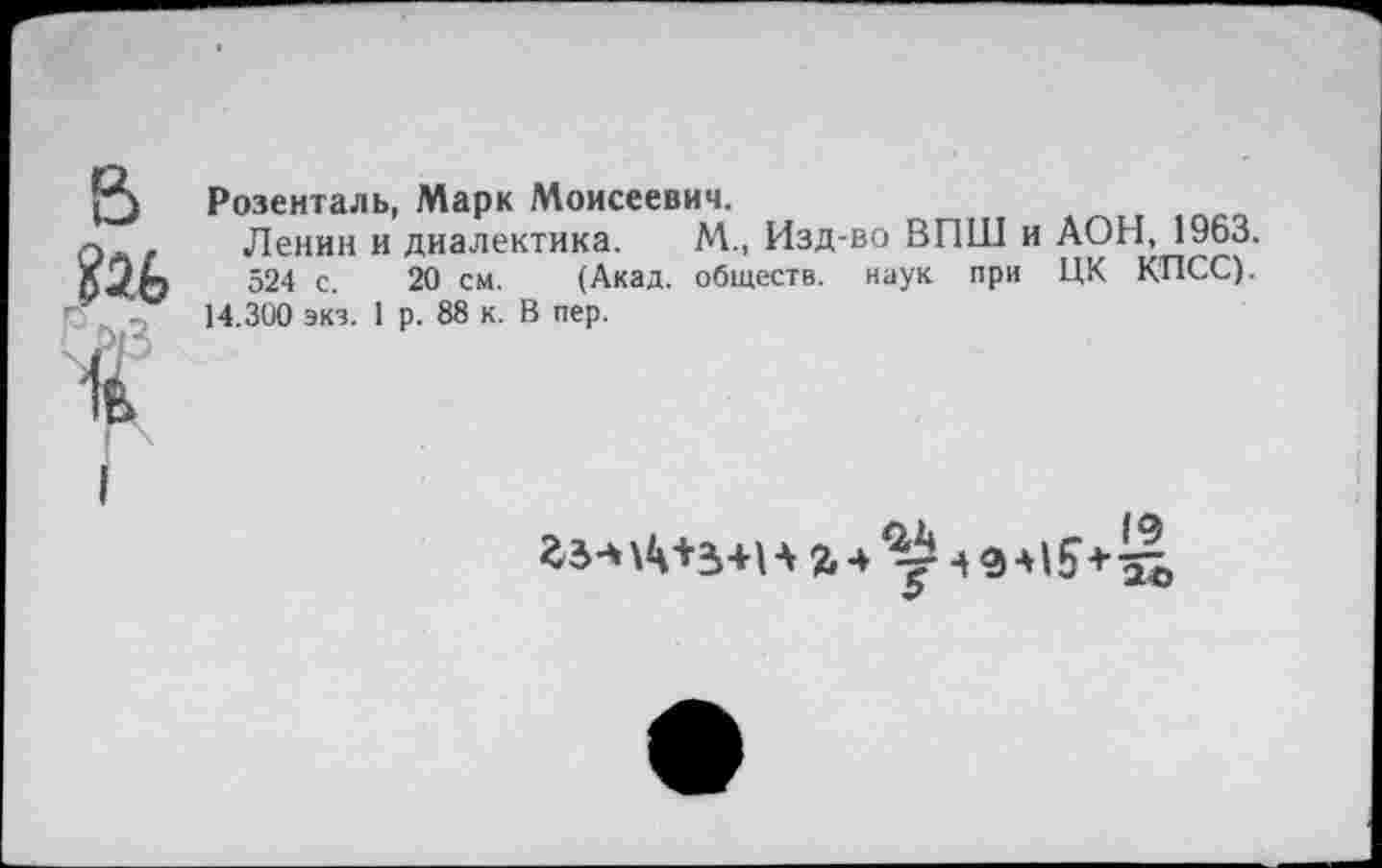 ﻿Розенталь, Марк Моисеевич.
Ленин и диалектика. М., Изд-во ВПШ и АОН, 1963.
524 с. 20 см. (Акад, обществ, наук при ЦК КПСС).
14.300 экз. 1 р. 88 к. В пер.
